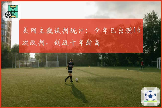 美网主裁误判统计：今年已出现16次改判，创近十年新高